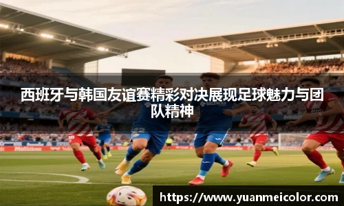 西班牙与韩国友谊赛精彩对决展现足球魅力与团队精神